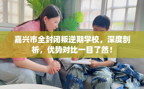 嘉兴市全封闭叛逆期学校，深度剖析，优势对比一目了然！