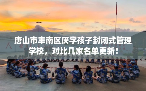 唐山市丰南区厌学孩子封闭式管理学校，对比几家名单更新！