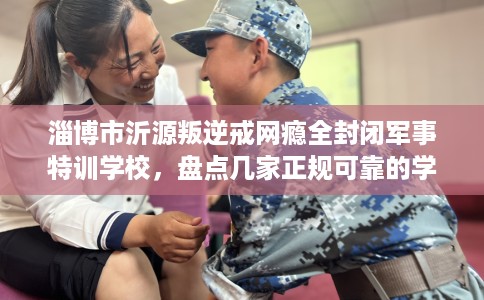 淄博市沂源叛逆戒网瘾全封闭军事特训学校,盘点几家正规可靠的学校! 淄博市沂源叛逆戒网瘾全封闭军事特训学校,盘点几家正规可靠的学校!