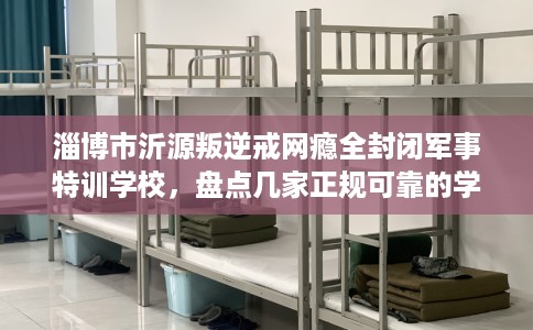 淄博市沂源叛逆戒网瘾全封闭军事特训学校,盘点几家正规可靠的学校! 淄博市沂源叛逆戒网瘾全封闭军事特训学校,盘点几家正规可靠的学校!