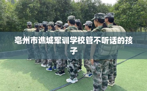 亳州市谯城军训学校管不听话的孩子 亳州市谯城军训学校管不听话的孩子