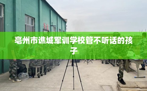 亳州市谯城军训学校管不听话的孩子 亳州市谯城军训学校管不听话的孩子