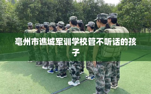 亳州市谯城军训学校管不听话的孩子 亳州市谯城军训学校管不听话的孩子