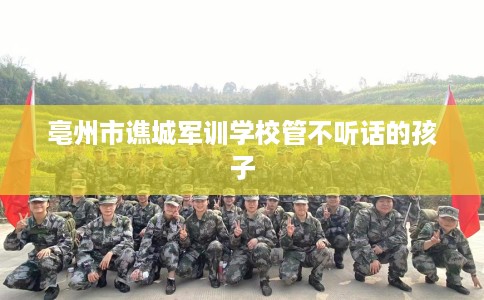 亳州市谯城军训学校管不听话的孩子 亳州市谯城军训学校管不听话的孩子