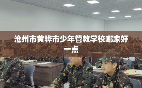 沧州市黄骅市少年管教学校哪家好一点 沧州市黄骅市少年管教学校哪家好一点