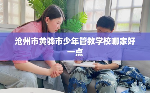 沧州市黄骅市少年管教学校哪家好一点 沧州市黄骅市少年管教学校哪家好一点
