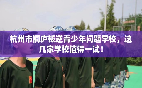 杭州市桐庐叛逆青少年问题学校,这几家学校值得一试! 杭州市桐庐叛逆青少年问题学校,这几家学校值得一试!