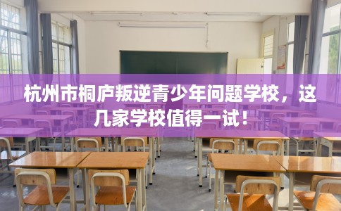 杭州市桐庐叛逆青少年问题学校,这几家学校值得一试! 杭州市桐庐叛逆青少年问题学校,这几家学校值得一试!