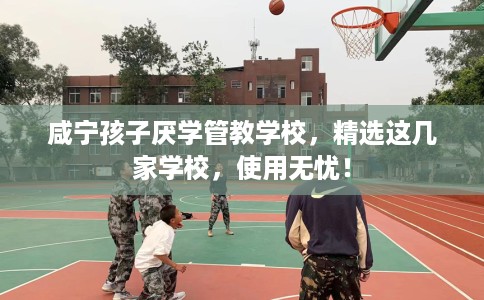 咸宁孩子厌学管教学校，精选这几家学校，使用无忧！