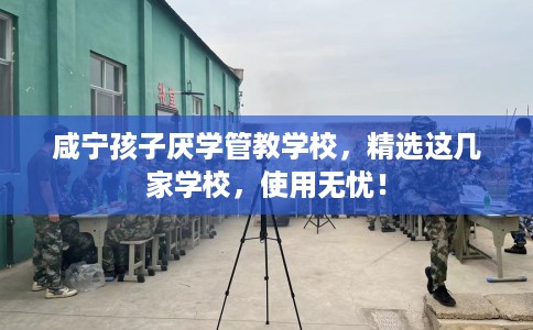 咸宁孩子厌学管教学校，精选这几家学校，使用无忧！