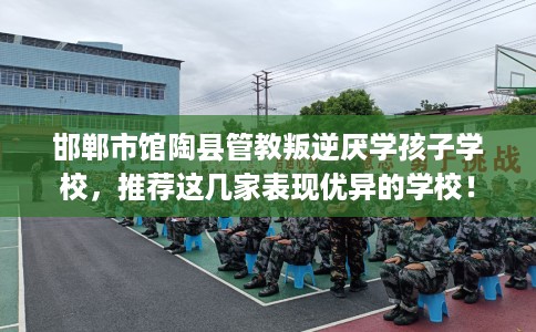 邯郸市馆陶县管教叛逆厌学孩子学校,推荐这几家表现优异的学校! 邯郸市馆陶县管教叛逆厌学孩子学校,推荐这几家表现优异的学校!
