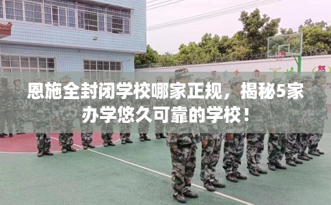 恩施全封闭学校哪家正规，揭秘5家办学悠久可靠的学校！
