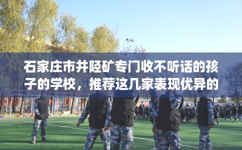 石家庄市井陉矿专门收不听话的孩子的学校,推荐这几家表现优异的学校! 石家庄市井陉矿专门收不听话的孩子的学校,推荐这几家表现优异的学校!
