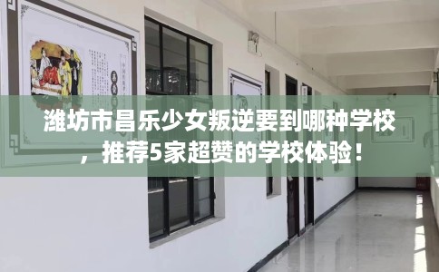 潍坊市昌乐少女叛逆要到哪种学校,推荐5家超赞的学校体验! 潍坊市昌乐少女叛逆要到哪种学校,推荐5家超赞的学校体验!