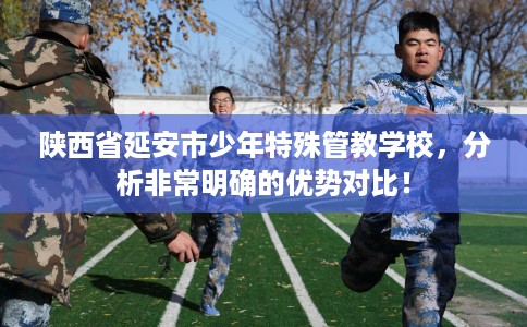 陕西省延安市少年特殊管教学校，分析非常明确的优势对比！