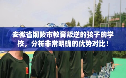 安徽省铜陵市教育叛逆的孩子的学校，分析非常明确的优势对比！