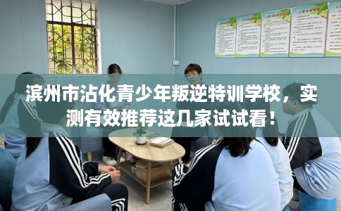 滨州市沾化青少年叛逆特训学校，实测有效推荐这几家试试看！