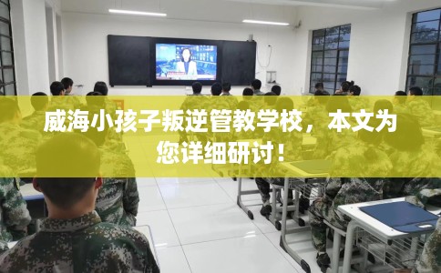 威海小孩子叛逆管教学校,本文为您详细研讨! 威海小孩子叛逆管教学校,本文为您详细研讨!