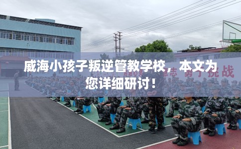 威海小孩子叛逆管教学校,本文为您详细研讨! 威海小孩子叛逆管教学校,本文为您详细研讨!