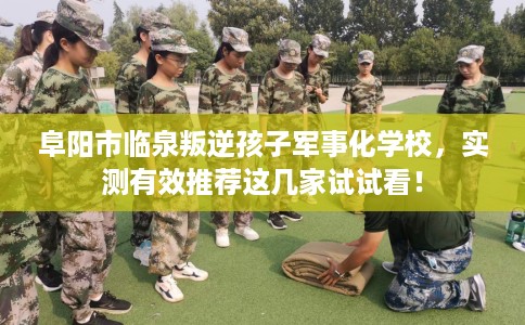 阜阳市临泉叛逆孩子军事化学校,实测有效推荐这几家试试看! 阜阳市临泉叛逆孩子军事化学校,实测有效推荐这几家试试看!
