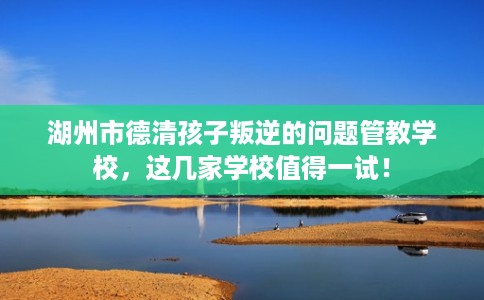 湖州市德清孩子叛逆的问题管教学校，这几家学校值得一试！