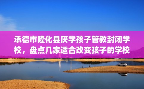 承德市隆化县厌学孩子管教封闭学校,盘点几家适合改变孩子的学校! 承德市隆化县厌学孩子管教封闭学校,盘点几家适合改变孩子的学校!