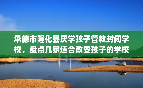 承德市隆化县厌学孩子管教封闭学校,盘点几家适合改变孩子的学校! 承德市隆化县厌学孩子管教封闭学校,盘点几家适合改变孩子的学校!