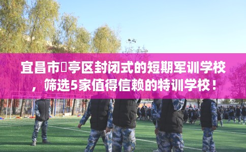 宜昌市猇亭区封闭式的短期军训学校，筛选5家值得信赖的特训学校！