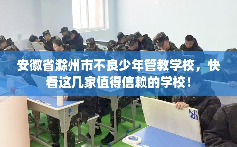 安徽省滁州市不良少年管教学校,快看这几家值得信赖的学校! 安徽省滁州市不良少年管教学校,快看这几家值得信赖的学校!