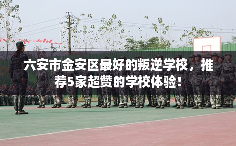 六安市金安区最好的叛逆学校,推荐5家超赞的学校体验! 六安市金安区最好的叛逆学校,推荐5家超赞的学校体验!