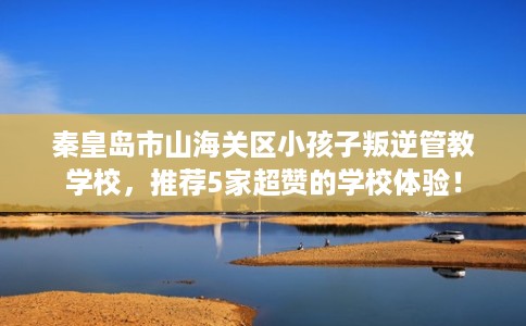 秦皇岛市山海关区小孩子叛逆管教学校,推荐5家超赞的学校体验! 秦皇岛市山海关区小孩子叛逆管教学校,推荐5家超赞的学校体验!