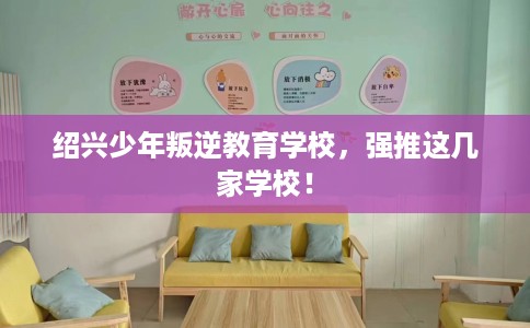绍兴少年叛逆教育学校,强推这几家学校! 绍兴少年叛逆教育学校,强推这几家学校!