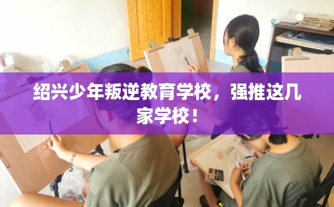 绍兴少年叛逆教育学校,强推这几家学校! 绍兴少年叛逆教育学校,强推这几家学校!