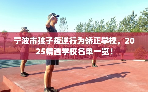 宁波市孩子叛逆行为矫正学校,2025精选学校名单一览! 宁波市孩子叛逆行为矫正学校,2025精选学校名单一览!