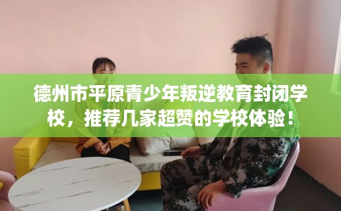 德州市平原青少年叛逆教育封闭学校,推荐几家超赞的学校体验! 德州市平原青少年叛逆教育封闭学校,推荐几家超赞的学校体验!