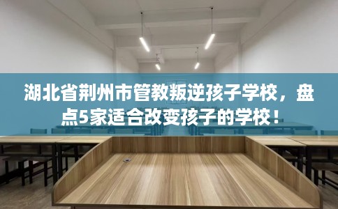 湖北省荆州市管教叛逆孩子学校,盘点5家适合改变孩子的学校! 湖北省荆州市管教叛逆孩子学校,盘点5家适合改变孩子的学校!