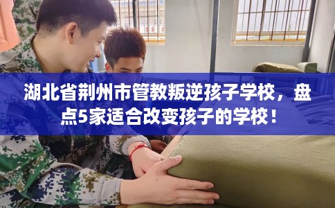 湖北省荆州市管教叛逆孩子学校,盘点5家适合改变孩子的学校! 湖北省荆州市管教叛逆孩子学校,盘点5家适合改变孩子的学校!