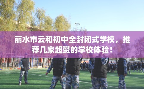 丽水市云和初中全封闭式学校,推荐几家超赞的学校体验! 丽水市云和初中全封闭式学校,推荐几家超赞的学校体验!