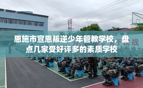 恩施市宣恩叛逆少年管教学校，盘点几家受好评多的素质学校