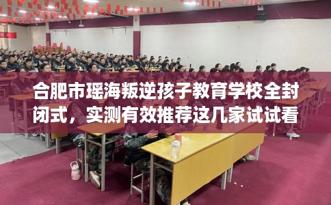 合肥市瑶海叛逆孩子教育学校全封闭式，实测有效推荐这几家试试看！