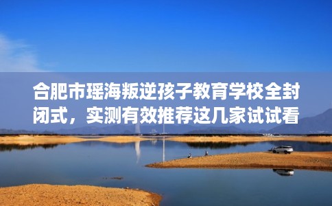 合肥市瑶海叛逆孩子教育学校全封闭式，实测有效推荐这几家试试看！