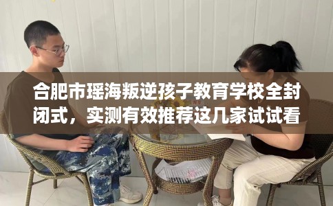 合肥市瑶海叛逆孩子教育学校全封闭式，实测有效推荐这几家试试看！