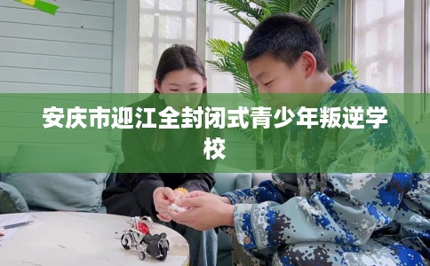 安庆市迎江全封闭式青少年叛逆学校 安庆市迎江全封闭式青少年叛逆学校