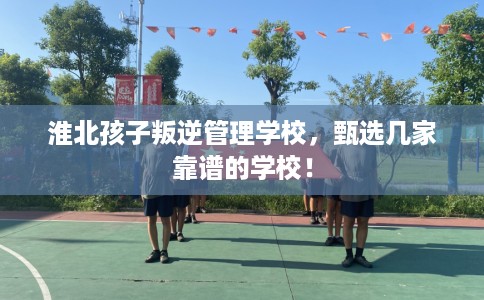 淮北孩子叛逆管理学校,甄选几家靠谱的学校! 淮北孩子叛逆管理学校,甄选几家靠谱的学校!