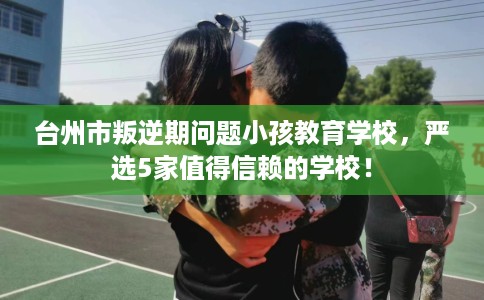 台州市叛逆期问题小孩教育学校,严选5家值得信赖的学校! 台州市叛逆期问题小孩教育学校,严选5家值得信赖的学校!