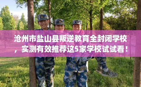 沧州市盐山县叛逆教育全封闭学校，实测有效推荐这5家学校试试看！