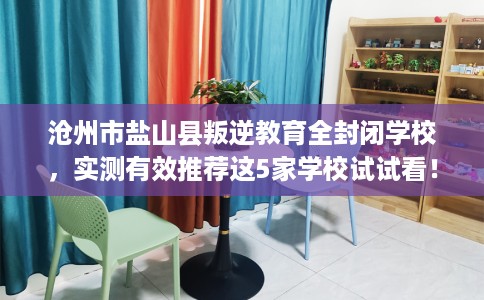 沧州市盐山县叛逆教育全封闭学校，实测有效推荐这5家学校试试看！