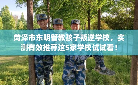 菏泽市东明管教孩子叛逆学校，实测有效推荐这5家学校试试看！