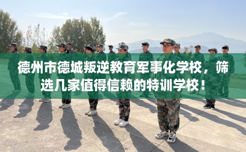 德州市德城叛逆教育军事化学校,筛选几家值得信赖的特训学校! 德州市德城叛逆教育军事化学校,筛选几家值得信赖的特训学校!