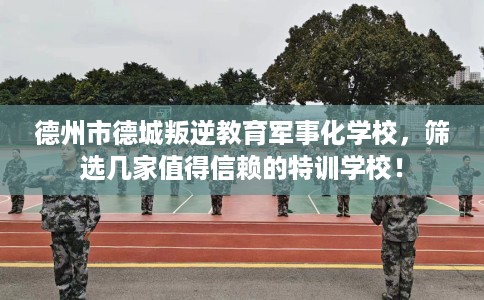 德州市德城叛逆教育军事化学校,筛选几家值得信赖的特训学校! 德州市德城叛逆教育军事化学校,筛选几家值得信赖的特训学校!